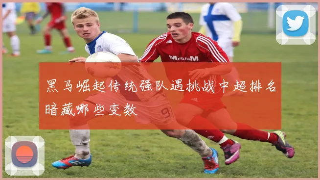 黑马崛起传统强队遇挑战中超排名暗藏哪些变数