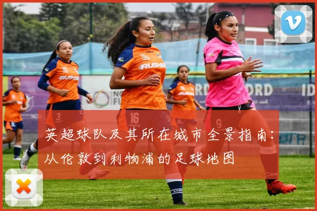 英超球队及其所在城市全景指南：从伦敦到利物浦的足球地图